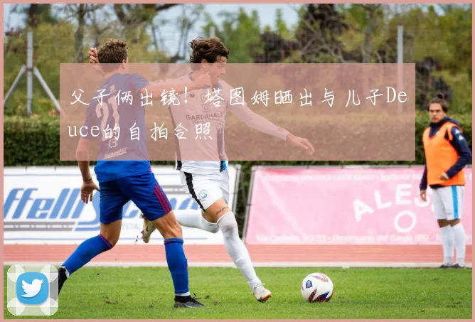 父子俩出镜！塔图姆晒出与儿子Deuce的自拍合照