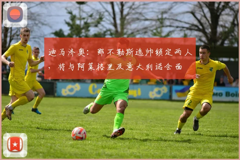 迪马济奥：那不勒斯选帅锁定两人，将与阿莱格里及意大利诺会面